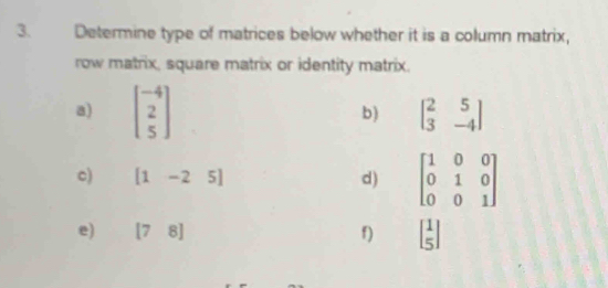 Determine type of matrices below whether it is a column matrix, 
row matrix, square matrix or identity matrix. 
a) beginbmatrix -4 2 5endbmatrix
b) beginbmatrix 2&5 3&-4endbmatrix
c) [1-25] d) beginbmatrix 1&0&0 0&1&0 0&0&1endbmatrix
e) [78] f) beginbmatrix 1 5endbmatrix