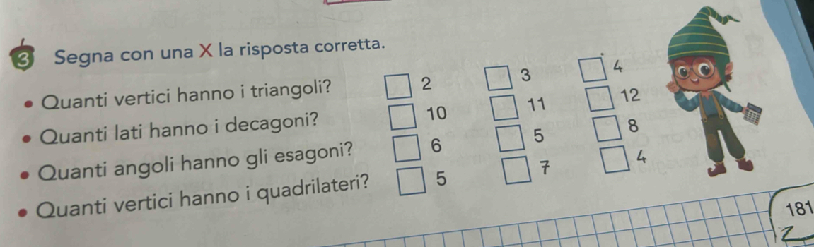 Segna con una X la risposta corretta.
4
Quanti vertici hanno i triangoli? 2
3
11 12
Quanti lati hanno i decagoni? 10
Quanti angoli hanno gli esagoni? 6 5
8
Quanti vertici hanno i quadrilateri? 5 7
4
181