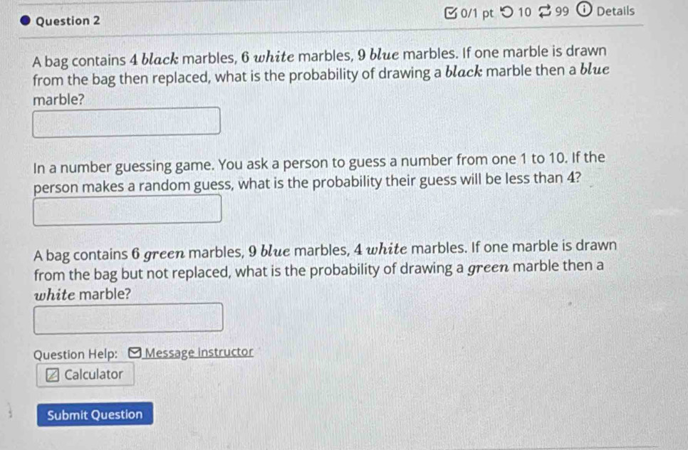 つ10 99 Details 
A bag contains 4 blck marbles, 6 white marbles, 9 blue marbles. If one marble is drawn 
from the bag then replaced, what is the probability of drawing a błack marble then a błue 
marble? 
In a number guessing game. You ask a person to guess a number from one 1 to 10. If the 
person makes a random guess, what is the probability their guess will be less than 4? 
A bag contains 6 green marbles, 9 bue marbles, 4 white marbles. If one marble is drawn 
from the bag but not replaced, what is the probability of drawing a green marble then a 
white marble? 
Question Help: - Message instructor 
Calculator 
Submit Question