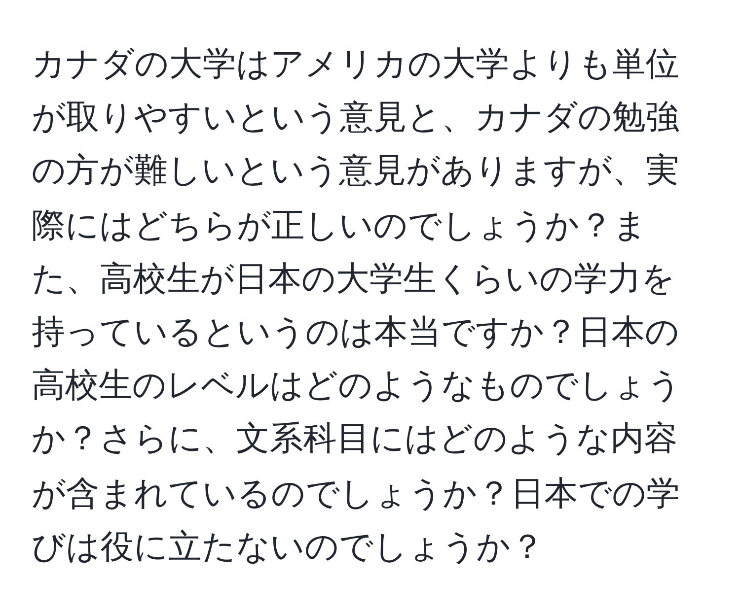 カナダの大学はアメリカの大学よりも単位が取りやすいという意見と、カナダの勉強の方が難しいという意見がありますが、実際にはどちらが正しいのでしょうか？また、高校生が日本の大学生くらいの学力を持っているというのは本当ですか？日本の高校生のレベルはどのようなものでしょうか？さらに、文系科目にはどのような内容が含まれているのでしょうか？日本での学びは役に立たないのでしょうか？