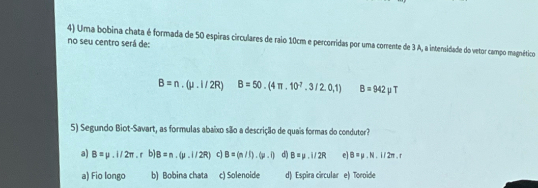 Uma bobina chata é formada de 50 espiras circulares de raio 10cm e percorridas por uma corrente de 3 A, a intensidade do vetor campo magnético
no seu centro será de:
B=n.(mu .i/2R) B=50.(4π .10^(-7).3/2.0,1) B=942mu T
5) Segundo Biot-Savart, as formulas abaixo são a descrição de quais formas do condutor?
a) B=mu .i/2π. r b) B=n.(mu .i/2R) c) B=(n/l).(mu .i) d) B=mu .i/2R e) B=mu .N.I/2π .r
a) Fio longo b) Bobina chata c) Solenoide d) Espira circular e) Toroide