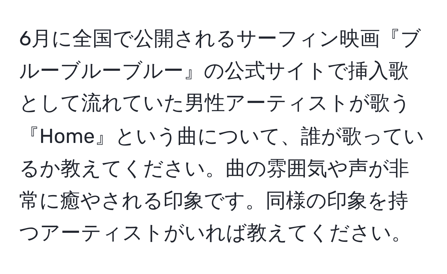 6月に全国で公開されるサーフィン映画『ブルーブルーブルー』の公式サイトで挿入歌として流れていた男性アーティストが歌う『Home』という曲について、誰が歌っているか教えてください。曲の雰囲気や声が非常に癒やされる印象です。同様の印象を持つアーティストがいれば教えてください。