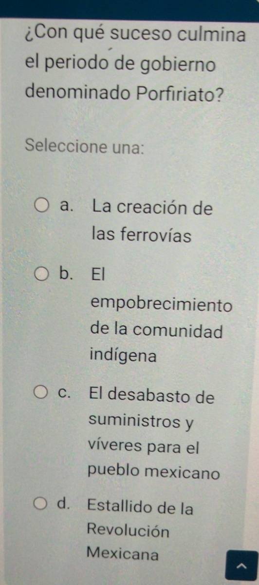 ¿Con qué suceso culmina
el periodo de gobierno
denominado Porfiriato?
Seleccione una:
a. La creación de
las ferrovías
b.El
empobrecimiento
de la comunidad
indígena
c. El desabasto de
suministros y
víveres para el
pueblo mexicano
d. Estallido de la
Revolución
Mexicana