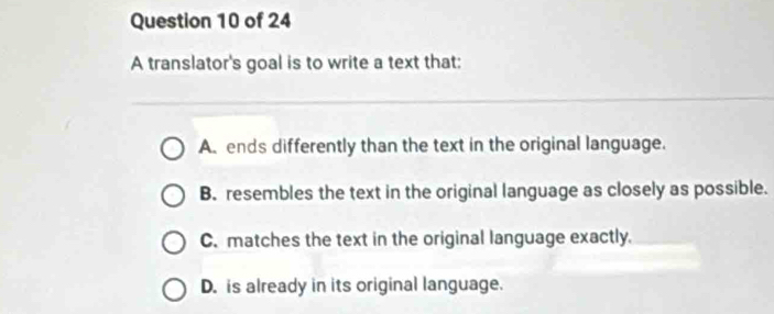 A translator's goal is to write a text that:
A. ends differently than the text in the original language.
B. resembles the text in the original language as closely as possible.
C. matches the text in the original language exactly.
D. is already in its original language.