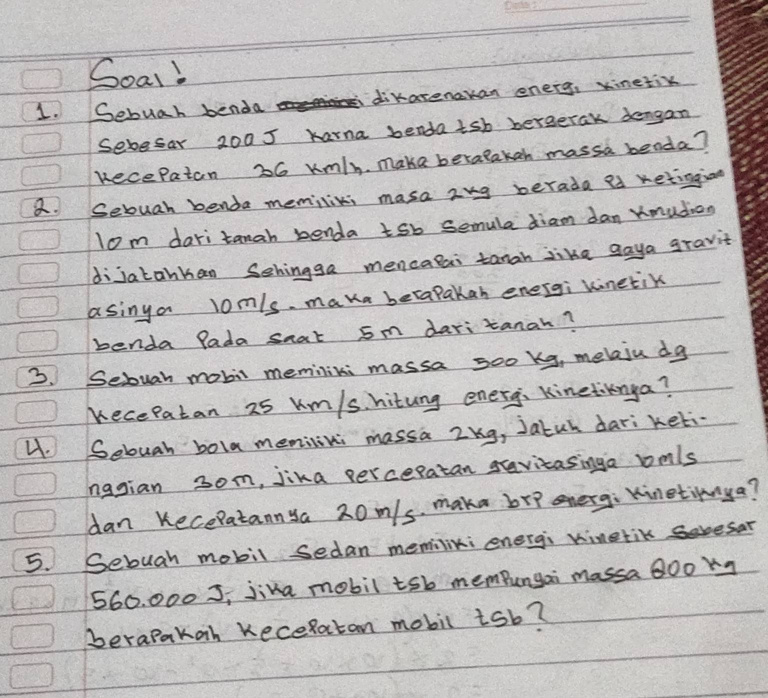 Soal! 
1. Sebuah benda dikarenakan energ, xinetik 
Sebesar 2005 karna benda tsh bergetak dengan 
Recepaton 26 umly. make betalakan massa benda? 
a. Sebuah benda memiliki masa 2ng berada as retingian 
lom dari tanah benda tsb semula diam dan Xmudion 
dijatankan Sehingga mencatai tanah like gaya gravit 
asinya lom/s maka betapakan energi kinetik 
benda Pada saat 5m daritanah? 
3. Sebuah mobil memilini massa soo kg, melaju dg
Kecepatan 25 km/shitung energ, Kinetiknya? 
4. Sebuah bola memilini massa Zkg, Jatun dari keti 
hagian 3om, jika perceratan gravitasinga lmls
dan Kecepatannya 20m/s, maka brp onerg: Kinetinya? 
5. Sebuah mobil sedan memilini energi kinetik soesar
560. 000 S, jika mobil tsb mempungai massa BOo kq
berapakah KeceRatan mobil isb?