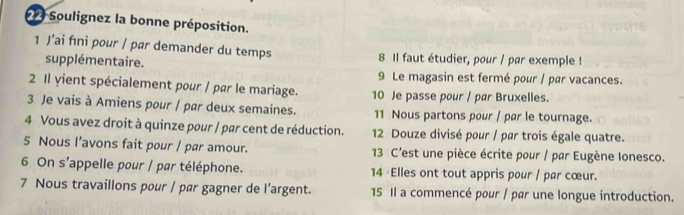 Soulignez la bonne préposition. 
1 J’ai fıni pour / par demander du temps 8 Il faut étudier, pour / par exemple ! 
supplémentaire. 
9 Le magasin est fermé pour / par vacances. 
2 Il yient spécialement pour / par le mariage. 10 Je passe pour / par Bruxelles. 
3 Je vais à Amiens pour | par deux semaines. 11 Nous partons pour / par le tournage. 
4 Vous avez droit à quinze pour / par cent de réduction. 12 Douze divisé pour / par trois égale quatre. 
5 Nous l’avons fait pour / pær amour. 13 C'est une pièce écrite pour / par Eugène Ionesco. 
6 On s'appelle pour / par téléphone. 14 · Elles ont tout appris pour / par cœur. 
7 Nous travaillons pour / pør gagner de l’argent. 15 Il a commencé pour / par une longue introduction.