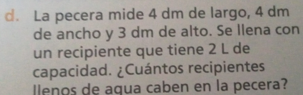 La pecera mide 4 dm de largo, 4 dm
de ancho y 3 dm de alto. Se Ilena con 
un recipiente que tiene 2 L de 
capacidad. ¿Cuántos recipientes 
lenos de agua caben en la pecera?