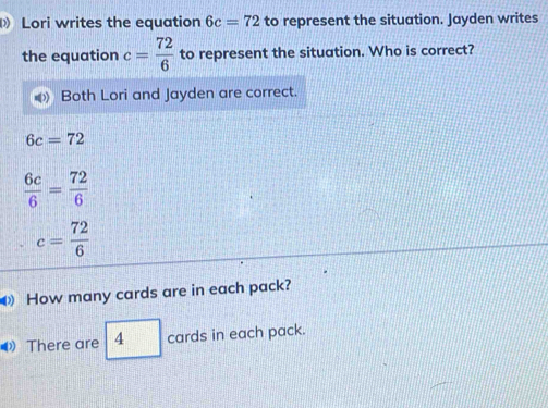 Lori writes the equation 6c=72 to represent the situation. Jayden writes 
the equation c= 72/6  to represent the situation. Who is correct? 
Both Lori and Jayden are correct.
6c=72
 6c/6 = 72/6 
c= 72/6 
How many cards are in each pack? 
There are 4 cards in each pack.