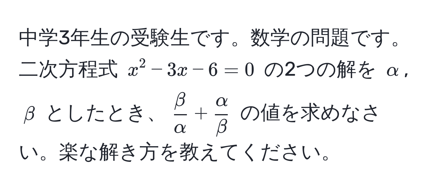 中学3年生の受験生です。数学の問題です。  
二次方程式 $x^(2 - 3x - 6 = 0$ の2つの解を $alpha$, $beta$ としたとき、$fracbeta)alpha +  alpha/beta $ の値を求めなさい。楽な解き方を教えてください。