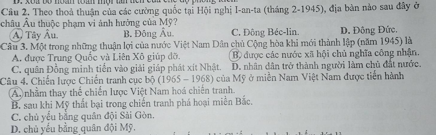 xoa bó noan toàn mội tân tiên
Câu 2. Theo thoả thuận của các cường quốc tại Hội nghị I-an-ta (tháng 2-1945), địa bàn nào sau đây ở
châu Âu thuộc phạm vi ảnh hưởng của Mỹ?
A. Tây Âu. B. Đông Âu. C. Đông Béc-lin. D. Đông Đức.
Câu 3. Một trong những thuận lợi của nước Việt Nam Dân chủ Cộng hòa khi mới thành lập (năm 1945) là
A. được Trung Quốc và Liên Xô giúp đỡ. B được các nước xã hội chủ nghĩa công nhận.
C. quân Đồng minh tiến vào giải giáp phát xít Nhật. D. nhân dân trở thành người làm chủ đất nước.
Câu 4. Chiến lược Chiến tranh cục bộ (1965 - 1968) của Mỹ ở miền Nam Việt Nam được tiến hành
A nhằm thay thế chiến lược Việt Nam hoá chiến tranh.
B. sau khi Mỹ thất bại trong chiến tranh phá hoại miền Bắc.
C. chủ yếu bằng quân đội Sài Gòn.
D. chủ yếu bằng quân đội Mỹ.