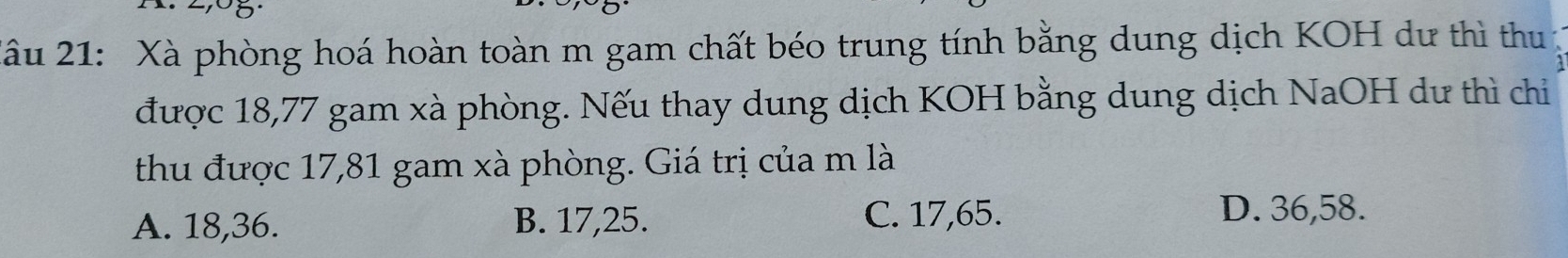 Xâu 21: Xà phòng hoá hoàn toàn m gam chất béo trung tính bằng dung dịch KOH dư thì thu
được 18,77 gam xà phòng. Nếu thay dung dịch KOH bằng dung dịch NaOH dư thì chỉ
thu được 17,81 gam xà phòng. Giá trị của m là
A. 18, 36. B. 17, 25. C. 17, 65.
D. 36, 58.