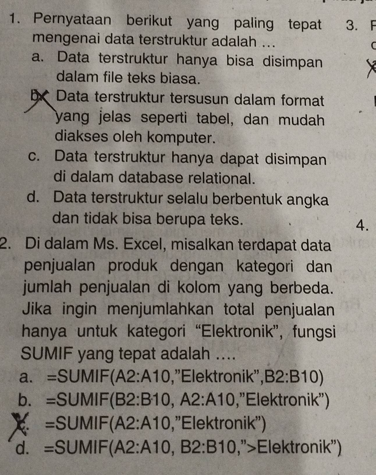 Pernyataan berikut yang paling tepat 3. F
mengenai data terstruktur adalah ..
C
a. Data terstruktur hanya bisa disimpan
dalam file teks biasa.
b Data terstruktur tersusun dalam format
yang jelas seperti tabel, dan mudah
diakses oleh komputer.
c. Data terstruktur hanya dapat disimpan
di dalam database relational.
d. Data terstruktur selalu berbentuk angka
dan tidak bisa berupa teks.
4.
2. Di dalam Ms. Excel, misalkan terdapat data
penjualan produk dengan kategori dan
jumlah penjualan di kolom yang berbeda.
Jika ingin menjumlahkan total penjualan
hanya untuk kategori “Elektronik”, fungsi
SUMIF yang tepat adalah ....
a. =SUMIF (A2:A10 , ''Elektronik'', B2:B10)
b. a =SUMIF(B2:B10, A2:A10 , 'Elektronik'')
=SUMIF(A2:A10 , ''Elektronik'')
d. =SUMIF(A2:A10,B2:B10 , ">Elektronik'')