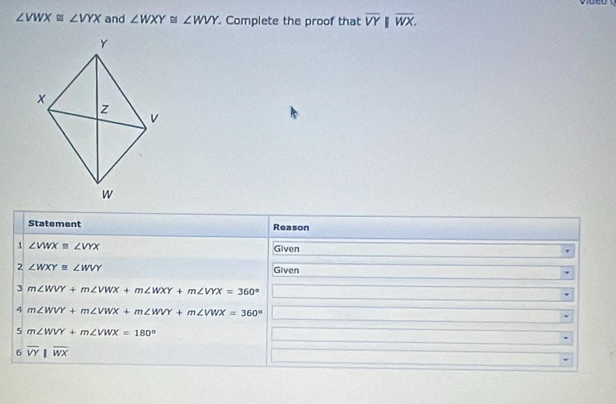 ∠ VWX≌ ∠ VYX and ∠ WXY≌ ∠ WVY. Complete the proof that overline VYbeginvmatrix endvmatrix overline WX. 
Statement Reason 
1 ∠ VWX≌ ∠ VYX Given 
2 ∠ WXY≌ ∠ WVY
Given 
3 m∠ WVY+m∠ VWX+m∠ WXY+m∠ VYX=360°
4 m∠ WVY+m∠ VWX+m∠ WVY+m∠ VWX=360°
5 m∠ WVY+m∠ VWX=180°
6 overline VY||overline WX