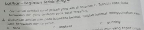 Latihan-Kegiatan Terbimbing 4 
1. Cermatilah kembali surat pribadi yang ada di halaman 8. Tulislah kata-kata 
berawalan me- yang terdapat pada surat tersebut. 
2. Bubuhkan awalan me- pada kata-kata berikut. Tulislan kalimat menggunakan kata 
kata berawalan me- tersebut. 
a. baca b. angkasa c. gunting