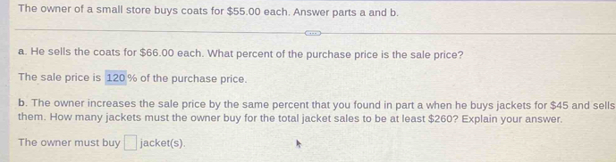 The owner of a small store buys coats for $55,00 each. Answer parts a and b. 
a. He sells the coats for $66.00 each. What percent of the purchase price is the sale price? 
The sale price is 120% of the purchase price. 
b. The owner increases the sale price by the same percent that you found in part a when he buys jackets for $45 and sells 
them. How many jackets must the owner buy for the total jacket sales to be at least $260? Explain your answer. 
The owner must buy □ jacket(s).