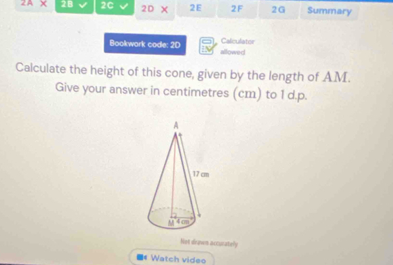 2AX 2B 2C 2D 2E 2F 2G Summary 
Bookwork code: 2D Calculator 
allowed 
Calculate the height of this cone, given by the length of AM. 
Give your answer in centimetres (cm) to 1 d.p. 
Not drawn accurately 
Watch video