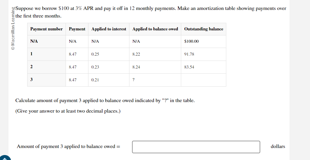 Suppose we borrow $100 at 3% APR and pay it off in 12 monthly payments. Make an amortization table showing payments over 
the first three months. 
Calculate amount of payment 3 applied to balance owed indicated by "?" in the table. 
(Give your answer to at least two decimal places.) 
Amount of payment 3 applied to balance owed = □ dollars