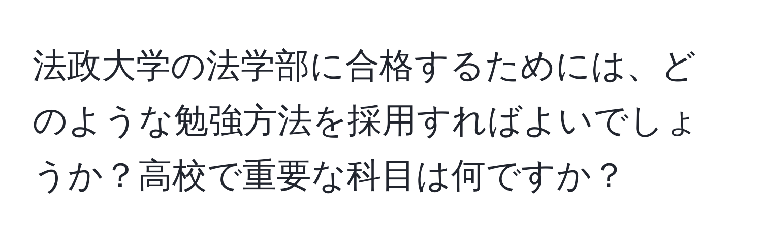 法政大学の法学部に合格するためには、どのような勉強方法を採用すればよいでしょうか？高校で重要な科目は何ですか？