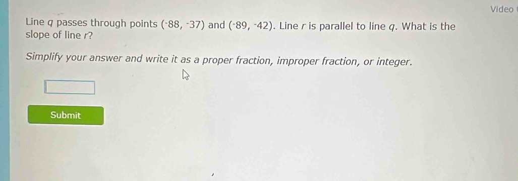 Video 
Line q passes through points (-88,-37) and (^-89,^-42). Line r is parallel to line q. What is the 
slope of line r? 
Simplify your answer and write it as a proper fraction, improper fraction, or integer. 
Submit