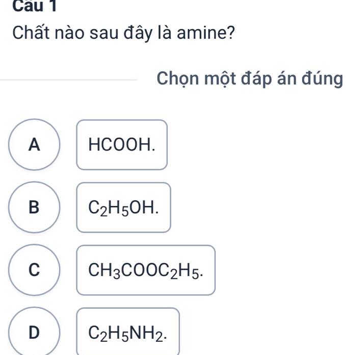 Cau 1
Chất nào sau đây là amine?
Chọn một đáp án đúng
A HCOOH.
B C_2H_5OH.
C CH_3COOC_2H_5.
D C_2H_5NH_2.