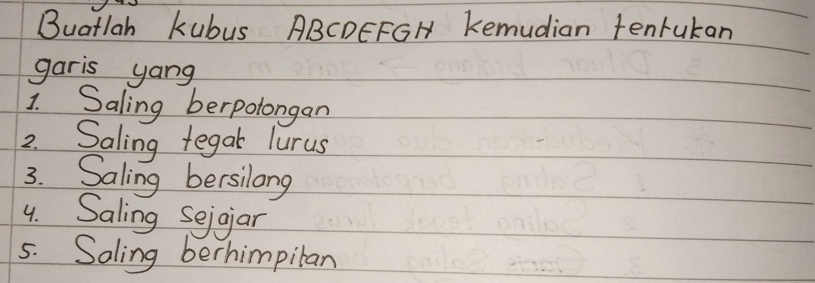 Buatlah kubus ABCDEFGH Kemudian tenrukan 
garis yang 
1. Saling berpolongan 
2. Saling tegak lurus 
3. Saling bersilang 
4. Saling Seigar 
5. Soling berhimpitan