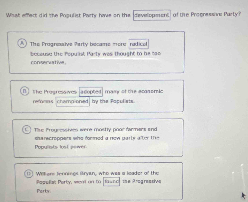 What effect did the Populist Party have on the development of the Progressive Party?
A) The Progressive Party became more radical
because the Populist Party was thought to be too
conservative.
B The Progressives adopted many of the economic
reforms championed by the Populists.
C) The Progressives were mostly poor farmers and
sharecroppers who formed a new party after the
Populists lost power.
D) William Jennings Bryan, who was a leader of the
Populist Party, went on to found the Progressive
Party.