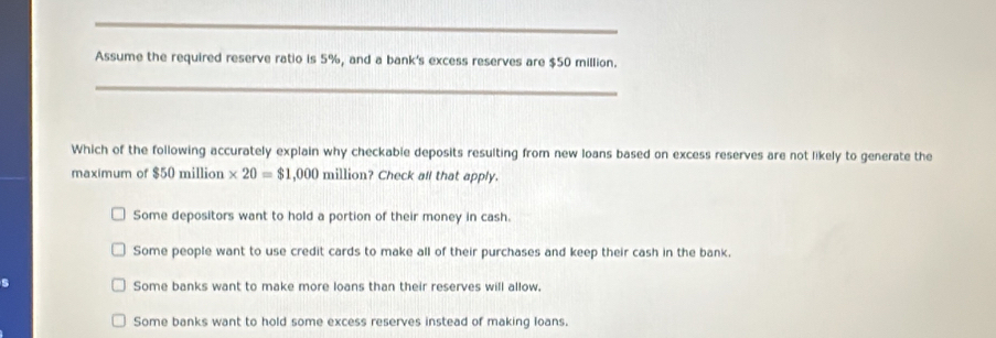 Assume the required reserve ratio is 5%, and a bank's excess reserves are $50 million.
_
Which of the following accurately explain why checkable deposits resulting from new loans based on excess reserves are not likely to generate the
maximum of $50 million * 20=$1,000 million? Check all that apply.
Some depositors want to hold a portion of their money in cash.
Some people want to use credit cards to make all of their purchases and keep their cash in the bank.
Some banks want to make more loans than their reserves will allow.
Some banks want to hold some excess reserves instead of making loans.