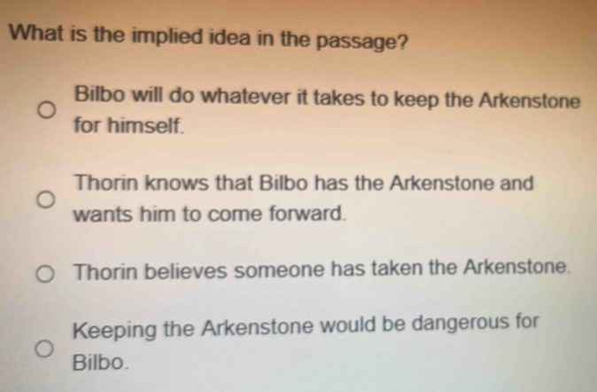 What is the implied idea in the passage?
Bilbo will do whatever it takes to keep the Arkenstone
for himself.
Thorin knows that Bilbo has the Arkenstone and
wants him to come forward.
Thorin believes someone has taken the Arkenstone.
Keeping the Arkenstone would be dangerous for
Bilbo.