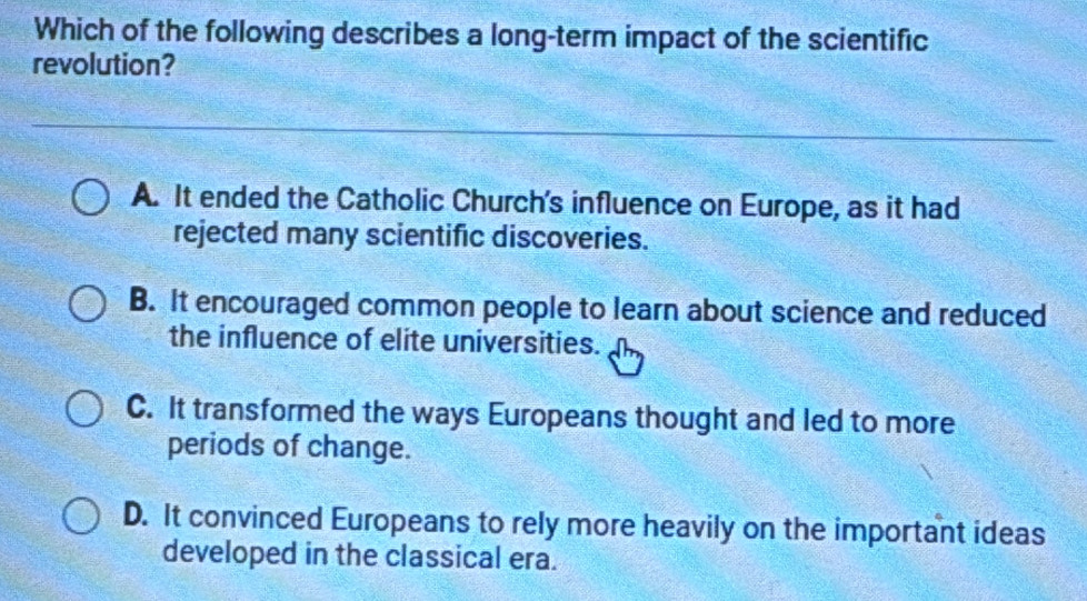 Which of the following describes a long-term impact of the scientific
revolution?
A. It ended the Catholic Church's influence on Europe, as it had
rejected many scientific discoveries.
B. It encouraged common people to learn about science and reduced
the influence of elite universities.
C. It transformed the ways Europeans thought and led to more
periods of change.
D. It convinced Europeans to rely more heavily on the important ideas
developed in the classical era.