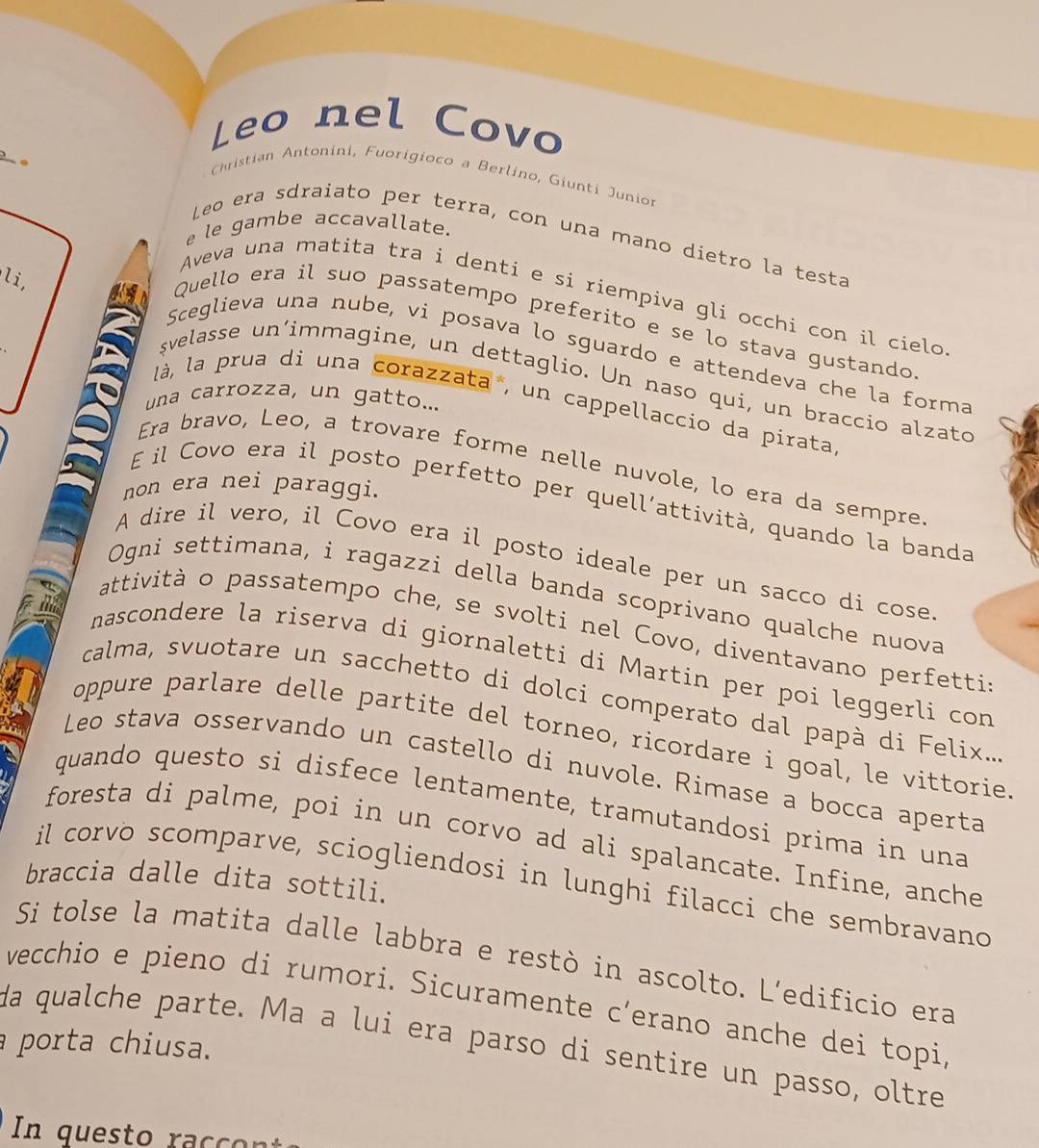 Leo nel Covo
。
Christian Antonini, Fuorigioco a Berlino, Giunti Junio
le gambe accavallate.
Leo era sdraiato per terra, con una mano díetro la testa
li,
Aveva una matita tra i denti e si riempiva gli occhi con il cielo
Quello era il suo passatempo preferito e se lo stava gustando
Sceglieva una nube, vi posava lo sguardo e attendeva che la forma
şvelasse un’immagine, un dettaglio. Un naso qui, un braccio alzato
una carrozza, un gatto...
là, la prua di una corazzata , un cappellaccio da pirata
Era bravo, Leo, a trovare forme nelle nuvole, lo era da sempre
non era nei paraggi.
E il Covo era il posto perfetto per quell’attività, quando la banda
A dire il vero, il Covo era il posto ideale per un sacco di cose
Ogni settimana, i ragazzi della banda scoprivano qualche nuova
attività o passatempo che, se svolti nel Covo, diventavano perfetti
nascondere la riserva di giornaletti di Martin per poi leggerli con
calma, svuotare un sacchetto di dolci comperato dal papà di Felix..
oppure parlare delle partite del torneo, ricordare i goal, le vittorie.
Leo stava osservando un castello di nuvole. Rimase a bocca aperta
quando questo si disfece lentamente, tramutandosi prima in una
foresta di palme, poi in un corvo ad ali spalancate. Infine, anche
braccia dalle dita sottili.
il corvo scomparve, sciogliendosi in lunghi filacci che sembravano
Si tolse la matita dalle labbra e restò in ascolto. L’edificio era
vecchio e pieno di rumori. Sicuramente c’erano anche dei topi,
porta chiusa.
da qualche parte. Ma a lui era parso di sentire un passo, oltre
In questo raccon