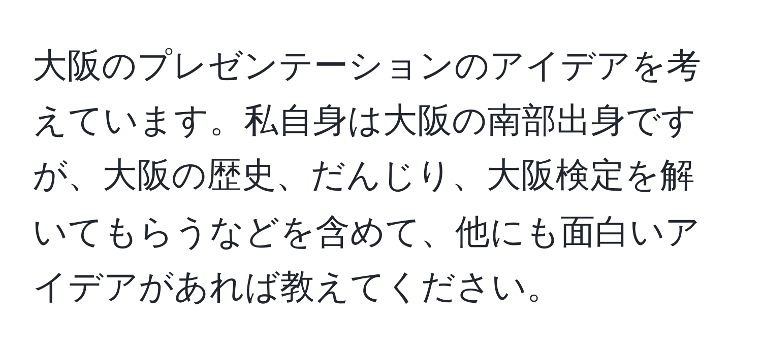 大阪のプレゼンテーションのアイデアを考えています。私自身は大阪の南部出身ですが、大阪の歴史、だんじり、大阪検定を解いてもらうなどを含めて、他にも面白いアイデアがあれば教えてください。