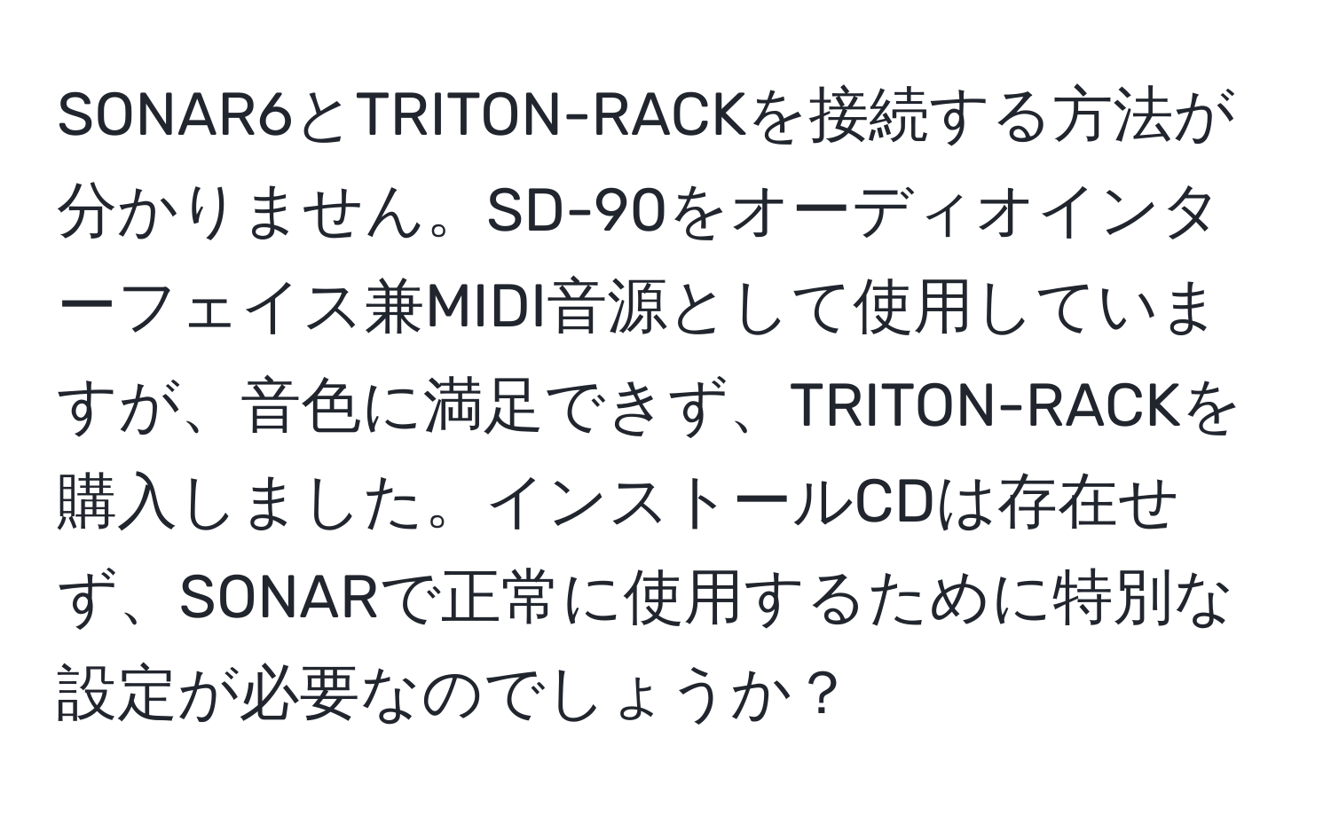 SONAR6とTRITON-RACKを接続する方法が分かりません。SD-90をオーディオインターフェイス兼MIDI音源として使用していますが、音色に満足できず、TRITON-RACKを購入しました。インストールCDは存在せず、SONARで正常に使用するために特別な設定が必要なのでしょうか？