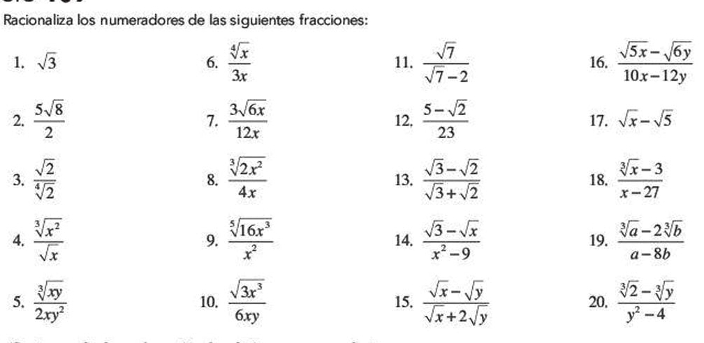 Racionaliza los numeradores de las siguientes fracciones: 
1. sqrt(3) 6.  sqrt[4](x)/3x  11.  sqrt(7)/sqrt(7)-2  16.  (sqrt(5x)-sqrt(6y))/10x-12y 
2.  5sqrt(8)/2   3sqrt(6x)/12x  12,  (5-sqrt(2))/23  17. sqrt(x)-sqrt(5)
7. 
3.  sqrt(2)/sqrt[4](2)  8.  sqrt[3](2x^2)/4x  13.  (sqrt(3)-sqrt(2))/sqrt(3)+sqrt(2)  18.  (sqrt[3](x)-3)/x-27 
4.  sqrt[3](x^2)/sqrt(x)  9.  sqrt[5](16x^3)/x^2  14.  (sqrt(3)-sqrt(x))/x^2-9  19.  (sqrt[3](a)-2sqrt[3](b))/a-8b 
5.  sqrt[3](xy)/2xy^2  10.  sqrt(3x^3)/6xy  15.  (sqrt(x)-sqrt(y))/sqrt(x)+2sqrt(y)  20.  (sqrt[3](2)-sqrt[3](y))/y^2-4 