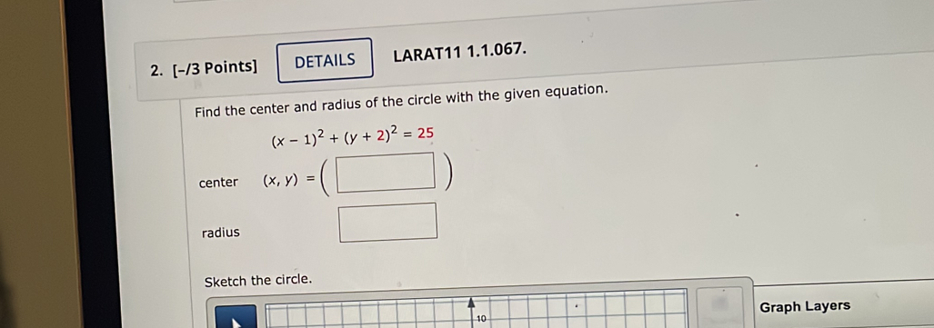 DETAILS LARAT11 1.1.067. 
Find the center and radius of the circle with the given equation.
(x-1)^2+(y+2)^2=25
center (x,y)=( (□ ) 
radius 
Sketch the circle. 
Graph Layers 
10