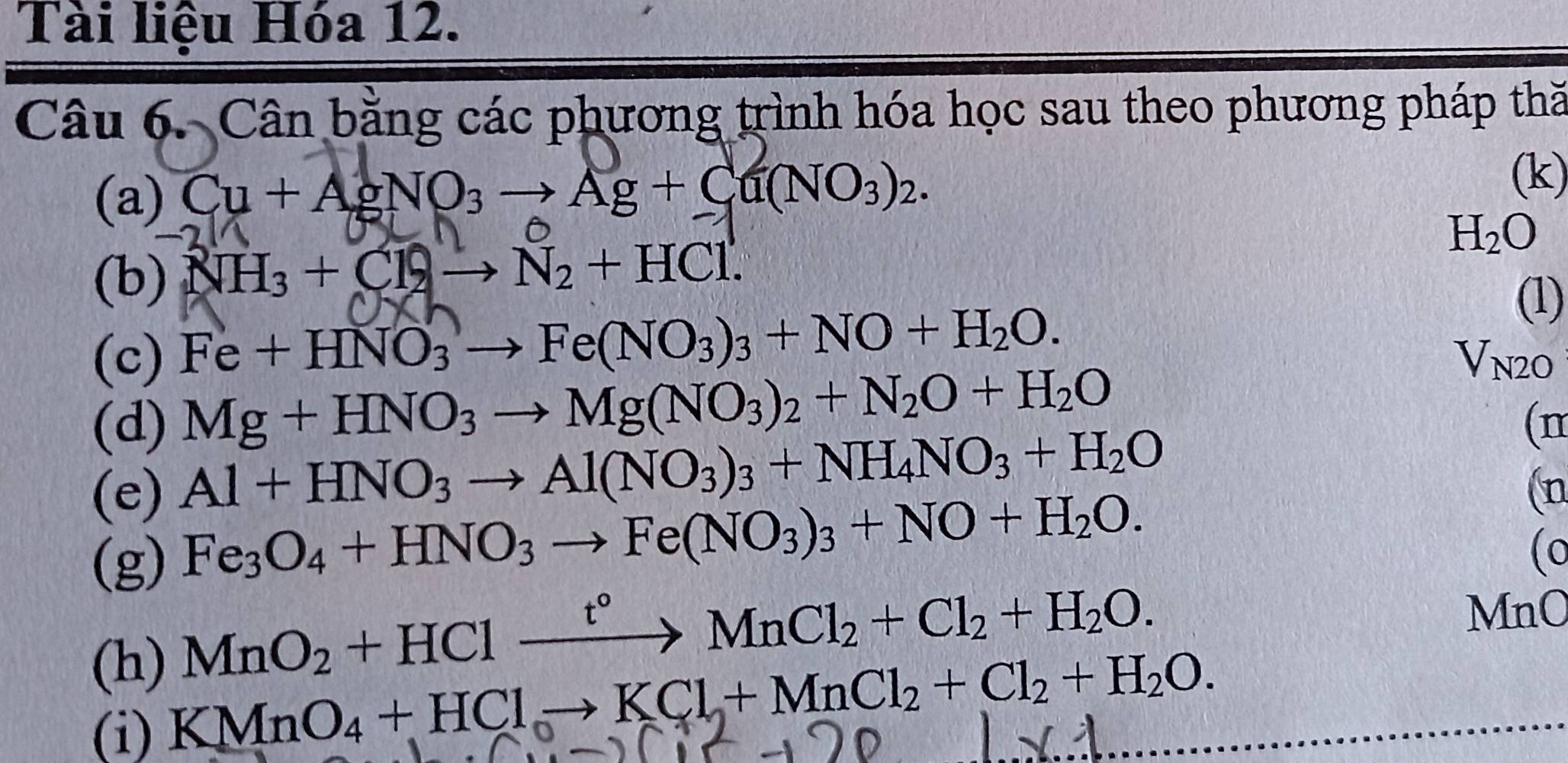 Tài liệu Hóa 12. 
Câu 6. Cân bằng các phương trình hóa học sau theo phương pháp thă 
(a) Cu + AgNO₃ → Ag + Cu(NO₃)2. 
(k) 
(b) NH_3+Cl_2to N_2+HCl.
H_2O
(c) Fe+HNO_3to Fe(NO_3)_3+NO+H_2O. 
(1) 
(d) Mg+HNO_3to Mg(NO_3)_2+N_2O+H_2O
V_N2O
(e) Al+HNO_3to Al(NO_3)_3+NH_4NO_3+H_2O
(n 
(n 
(g)
Fe_3O_4+HNO_3to Fe(NO_3)_3+NO+H_2O. 
(0 
(h)
MnO_2+HClxrightarrow t°MnCl_2+Cl_2+H_2O. MnO 
(i)
KMnO_4+HClto KCl+MnCl_2+Cl_2+H_2O.