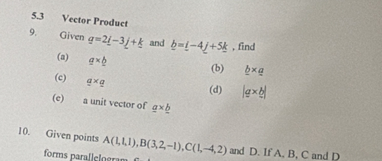 5.3 Vector Product 
9. Given _ a=2_ i-3_ j+_ k and _ b=_ i-4_ j+5_ k , find 
(a) a* _ b
(b) _ b* _ a
(c) _ a
(d) |a* b|
(e) a unit vector of _ a* _ b
10. Given points A(1,1,1), B(3,2,-1), C(1,-4,2) and D. If A, B, C and D
forms parallelogra