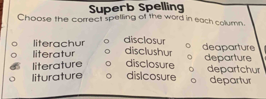 Superb Spelling
Choose the correct spelling of the word in each column.
literachur disclosur
literatur disclushur deaparture
departure
literature disclosure departchur
liturature dislcosure departur