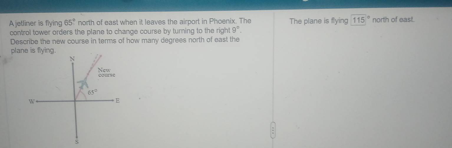 A jetliner is flying 65° north of east when it leaves the airport in Phoenix. The The plane is flying 115° north of east.
control tower orders the plane to change course by turning to the right 9°.
Describe the new course in terms of how many degrees north of east the
pla