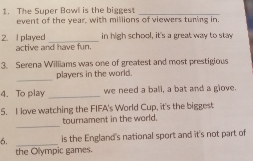 The Super Bowl is the biggest_ 
event of the year, with millions of viewers tuning in. 
2. I played _in high school, it's a great way to stay 
active and have fun. 
3. Serena Williams was one of greatest and most prestigious 
_ 
players in the world. 
4. To play _we need a ball, a bat and a glove. 
5. I love watching the FIFA's World Cup, it's the biggest 
_ 
tournament in the world. 
6. _is the England's national sport and it's not part of 
the Olympic games.