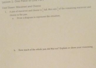 Lesson 1: On e ie c e o f on 
Cool Down: Macaroni and Cheese 
1. A pan of macaroni and cheese is  3/2  full. Mai eats  3/4  of the remaining macaroni and 
cheese in the pan. 
a. Draw a diagram to represent the situation. 
b. How much of the whole pan did Mai eat? Explain or show your reasoning.