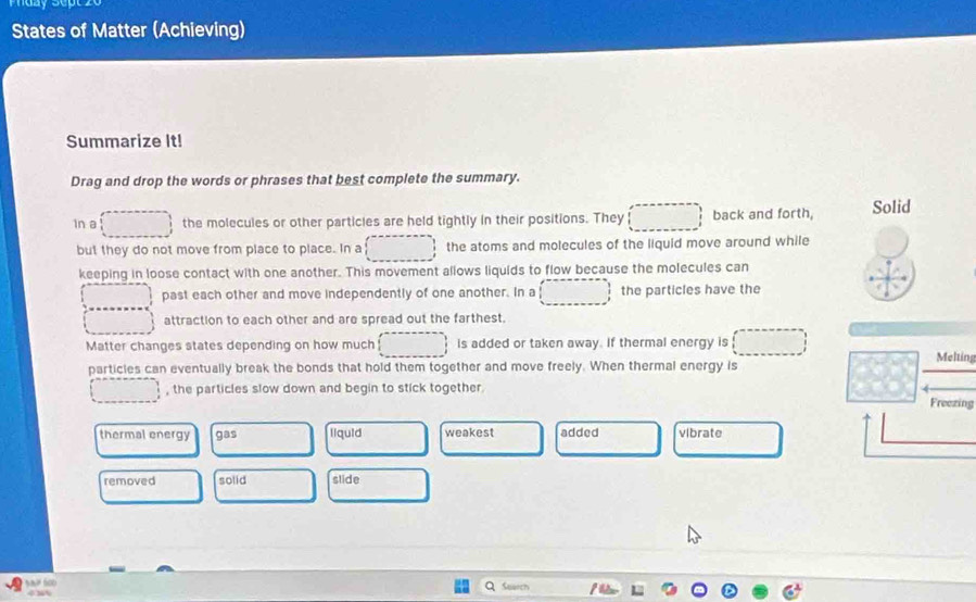 States of Matter (Achieving)
Summarize It!
Drag and drop the words or phrases that best complete the summary.
In a the molecules or other particles are held tightly in their positions. They back and forth, Solid
but they do not move from place to place. In a the atoms and molecules of the liquid move around while
keeping in loose contact with one another. This movement allows liquids to flow because the molecules can
past each other and move independently of one another. In a the particles have the
attraction to each other and are spread out the farthest.
Matter changes states depending on how much is added or taken away. If thermal energy is Melting
particles can eventually break the bonds that hold them together and move freely. When thermal energy is
, the particles slow down and begin to stick together.
Freezing
thermal energy gas liquid weakest added vibrate
removed solid slide