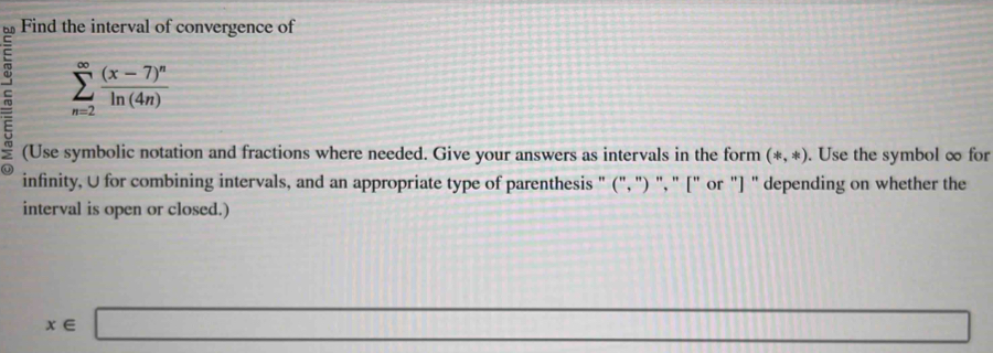 Find the interval of convergence of
sumlimits _(n=2)^(∈fty)frac (x-7)^nln (4n)
(Use symbolic notation and fractions where needed. Give your answers as intervals in the form (*,*). Use the symbol ∞ for 
infinity, U for combining intervals, and an appropriate type of parenthesis " (", ") ", " [" or "] " depending on whether the 
interval is open or closed.)
_ 
x∈ □ sin 60^(circ cos ^2)20°