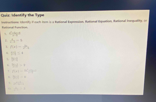 Identify the Type 
Instructions: Identify if each item is a Rational Expression, Rational Equation, Rational Inequality, or 
Rational Function. 
1.  (x^2+5x+6)/x-3 
2.  4/x-2 =5
3. f(x)= 3x/x^2-9 
4.  (x+1)/x-2 ≤ 4
5.  (2x+3)/x^2-4 
6.  (5x-1)/x+3 >2
7. f(x)= (6x^2+7x+1)/x-2 
8.  (3x-1)/x^2-1 =0
9.  (x+3)/e^2-bx-1 
10.  2/x-1 ≥ 3