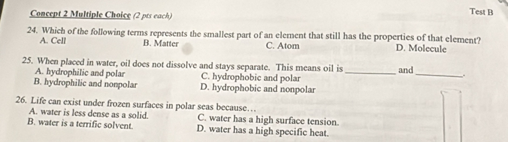 Concept 2 Multiple Choice (2 pts each)
Test B
24. Which of the following terms represents the smallest part of an element that still has the properties of that element?
A. Cell B. Matter C. Atom D. Molecule
25. When placed in water, oil does not dissolve and stays separate. This means oil is _and_ .
A. hydrophilic and polar C. hydrophobic and polar
B. hydrophilic and nonpolar D. hydrophobic and nonpolar
26. Life can exist under frozen surfaces in polar seas because…
A. water is less dense as a solid. C. water has a high surface tension.
B. water is a terrific solvent. D. water has a high specific heat.