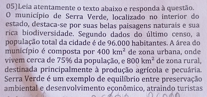 05)Leia atentamente o texto abaixo e responda à questão. 
O município de Serra Verde, localizado no interior do 
estado, destaca-se por suas belas paisagens naturais e sua 
rica biodiversidade. Segundo dados do último censo, a 
população total da cidade é de 96.000 habitantes. A área do 
município é composta por 400km^2 de zona urbana, onde 
vivem cerca de 75% da população, e 800km^2 de zona rural, 
destinada principalmente à produção agrícola e pecuária. 
Serra Verde é um exemplo de equilíbrio entre preservação 
ambiental e desenvolvimento eçonômico, atraindo turistas