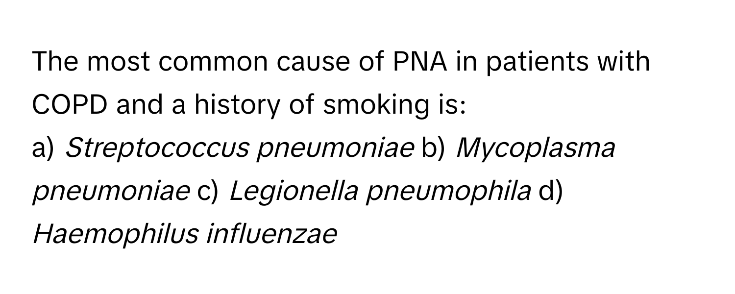 The most common cause of PNA in patients with COPD and a history of smoking is:

a) *Streptococcus pneumoniae* b) *Mycoplasma pneumoniae* c) *Legionella pneumophila* d) *Haemophilus influenzae*