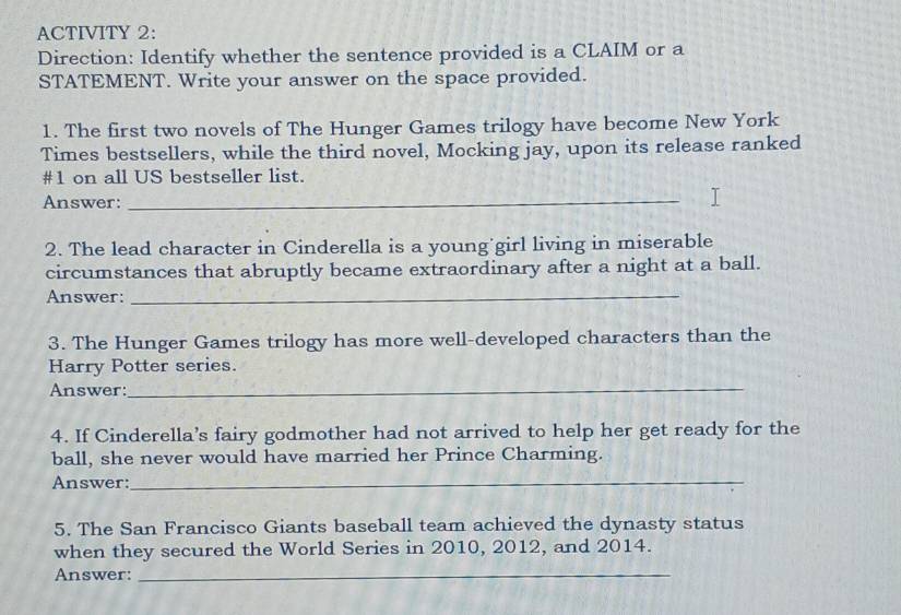 ACTIVITY 2: 
Direction: Identify whether the sentence provided is a CLAIM or a 
STATEMENT. Write your answer on the space provided. 
1. The first two novels of The Hunger Games trilogy have become New York 
Times bestsellers, while the third novel, Mocking jay, upon its release ranked 
#1 on all US bestseller list. 
Answer:_ 
2. The lead character in Cinderella is a young girl living in miserable 
circumstances that abruptly became extraordinary after a night at a ball. 
Answer: 
_ 
3. The Hunger Games trilogy has more well-developed characters than the 
Harry Potter series. 
Answer:_ 
4. If Cinderella's fairy godmother had not arrived to help her get ready for the 
ball, she never would have married her Prince Charming. 
Answer:_ 
5. The San Francisco Giants baseball team achieved the dynasty status 
when they secured the World Series in 2010, 2012, and 2014. 
Answer:_