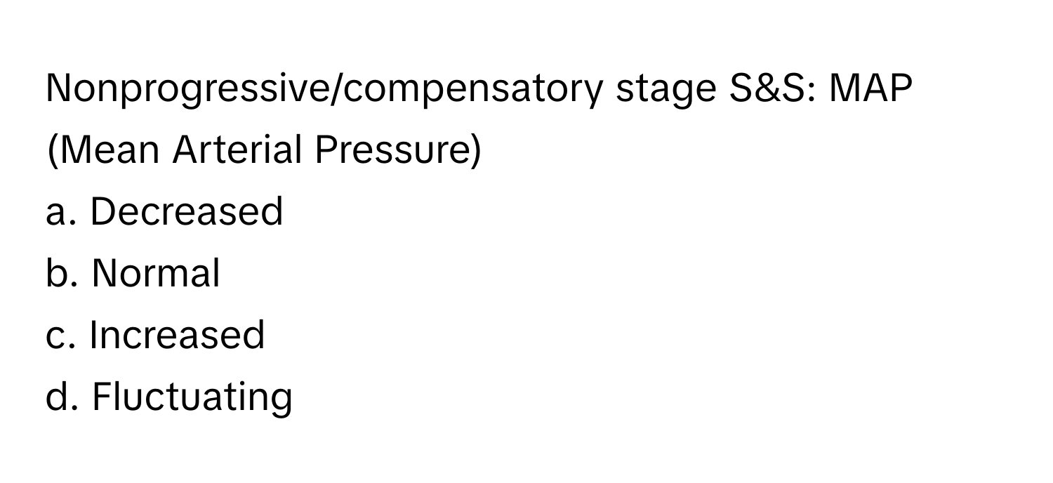 Nonprogressive/compensatory stage S&S: MAP (Mean Arterial Pressure)

a. Decreased
b. Normal
c. Increased
d. Fluctuating