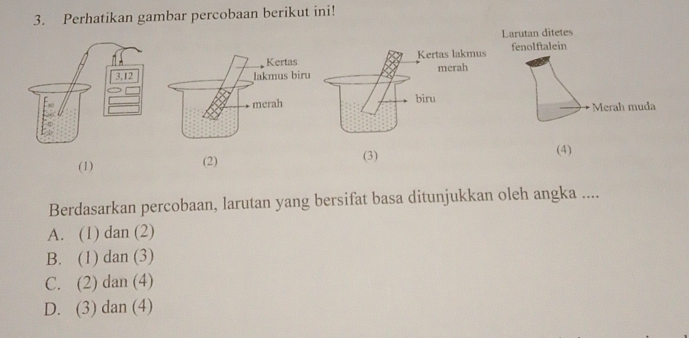 Perhatikan gambar percobaan berikut ini!
(4)
(1) (2)
(3)
Berdasarkan percobaan, larutan yang bersifat basa ditunjukkan oleh angka ....
A. (1) dan (2)
B. (1) dan (3)
C. (2) dan (4)
D. (3) dan (4)