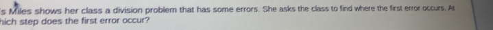 's Miles shows her class a division problem that has some errors. She asks the class to find where the first error occurs. At 
hich step does the first error occur?